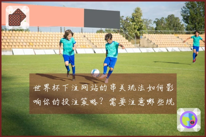 世界杯下注网站的串关玩法如何影响你的投注策略？需要注意哪些规则和陷阱？