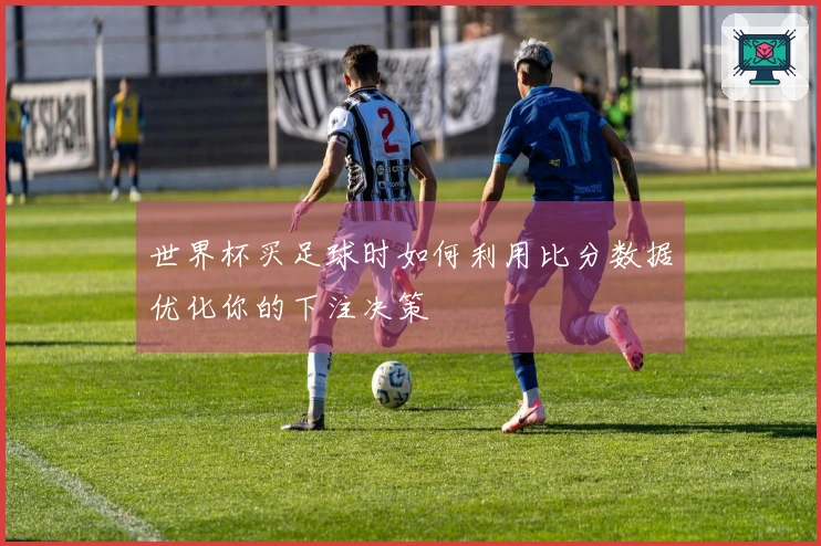 世界杯买足球时如何利用比分数据优化你的下注决策